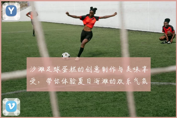 沙滩足球蛋糕的创意制作与美味享受，带你体验夏日海滩的欢乐气氛