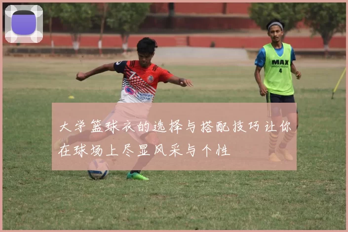 大学篮球衣的选择与搭配技巧让你在球场上尽显风采与个性