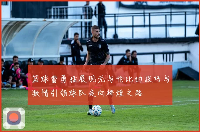 篮球曹勇猛展现无与伦比的技巧与激情引领球队走向辉煌之路